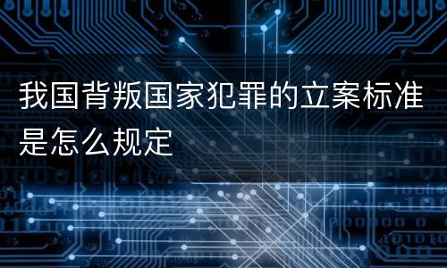 我国背叛国家犯罪的立案标准是怎么规定