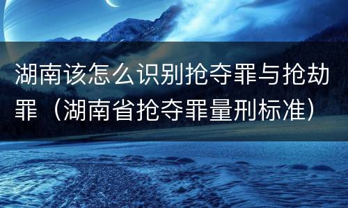 湖南该怎么识别抢夺罪与抢劫罪（湖南省抢夺罪量刑标准）