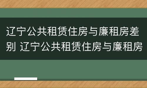 辽宁公共租赁住房与廉租房差别 辽宁公共租赁住房与廉租房差别在哪