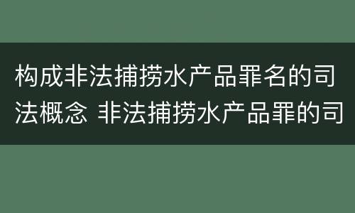 构成非法捕捞水产品罪名的司法概念 非法捕捞水产品罪的司法解释