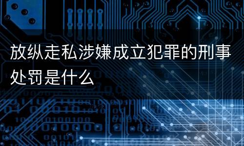 放纵走私涉嫌成立犯罪的刑事处罚是什么