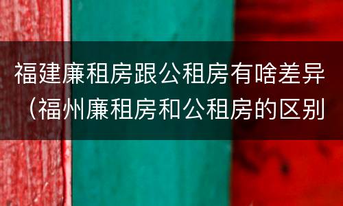 福建廉租房跟公租房有啥差异（福州廉租房和公租房的区别）