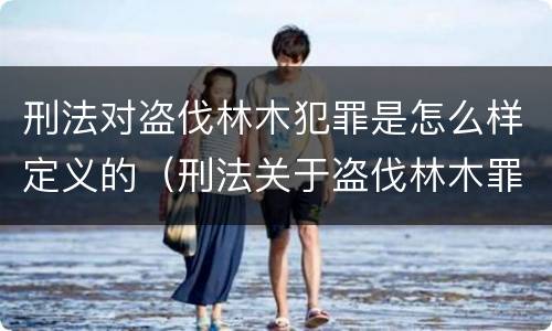 刑法对盗伐林木犯罪是怎么样定义的（刑法关于盗伐林木罪）
