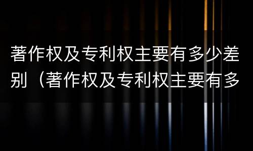 著作权及专利权主要有多少差别（著作权及专利权主要有多少差别）