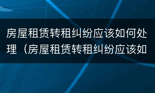 房屋租赁转租纠纷应该如何处理（房屋租赁转租纠纷应该如何处理好）