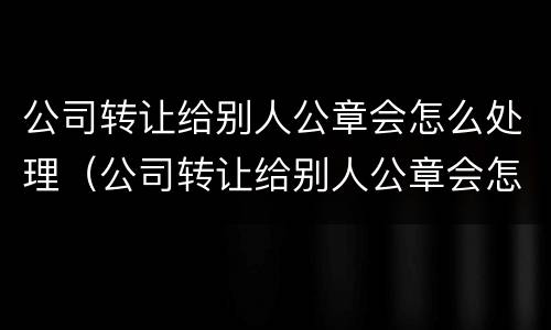 公司转让给别人公章会怎么处理（公司转让给别人公章会怎么处理掉）