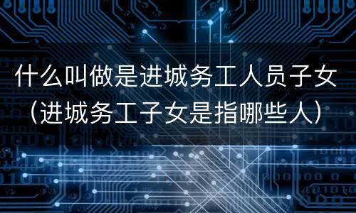 什么叫做是进城务工人员子女（进城务工子女是指哪些人）