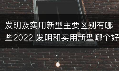 发明及实用新型主要区别有哪些2022 发明和实用新型哪个好