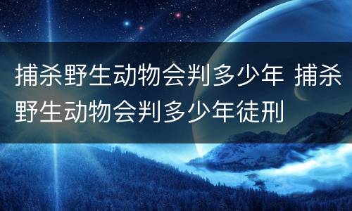 捕杀野生动物会判多少年 捕杀野生动物会判多少年徒刑