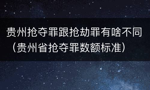 贵州抢夺罪跟抢劫罪有啥不同（贵州省抢夺罪数额标准）