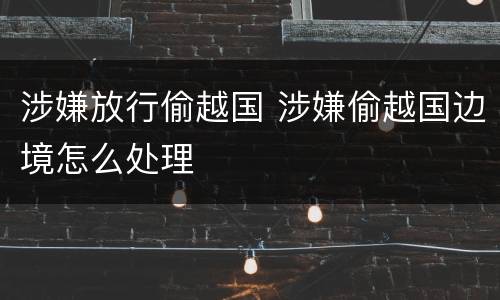 涉嫌放行偷越国 涉嫌偷越国边境怎么处理