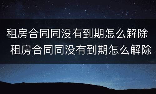 租房合同同没有到期怎么解除 租房合同同没有到期怎么解除关系