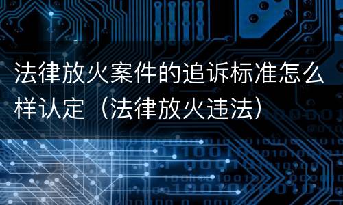 法律放火案件的追诉标准怎么样认定（法律放火违法）