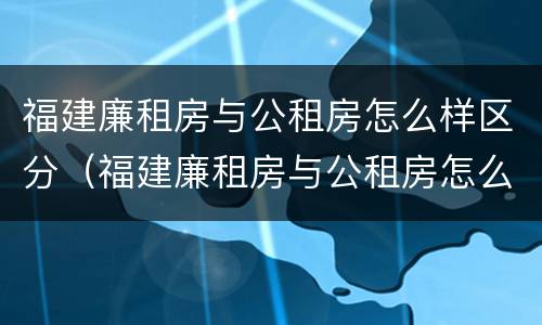 福建廉租房与公租房怎么样区分（福建廉租房与公租房怎么样区分的）