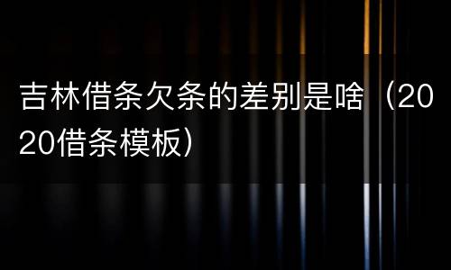 吉林借条欠条的差别是啥（2020借条模板）