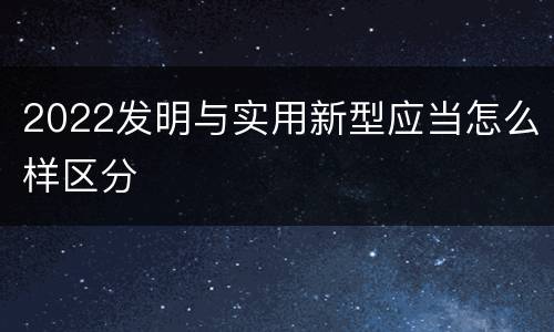 2022发明与实用新型应当怎么样区分