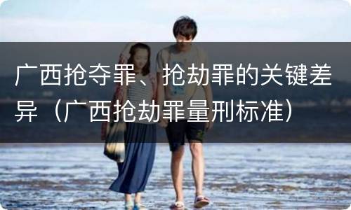 广西抢夺罪、抢劫罪的关键差异（广西抢劫罪量刑标准）