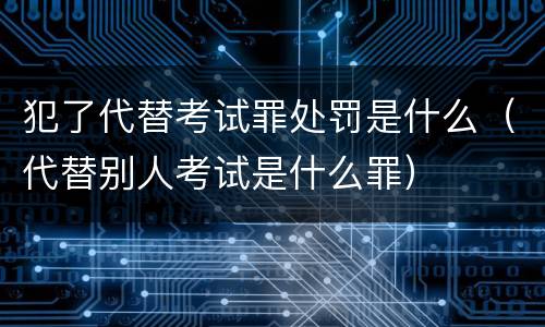 犯了代替考试罪处罚是什么（代替别人考试是什么罪）