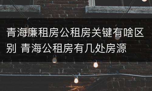 青海廉租房公租房关键有啥区别 青海公租房有几处房源