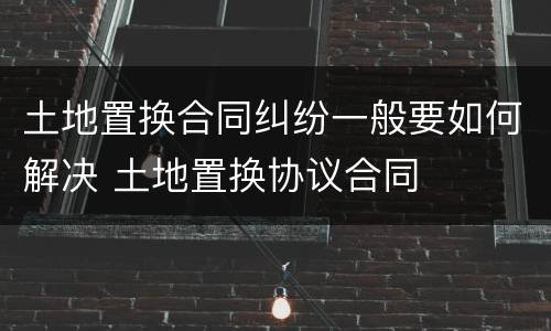 土地置换合同纠纷一般要如何解决 土地置换协议合同
