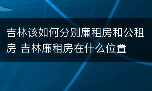 吉林该如何分别廉租房和公租房 吉林廉租房在什么位置