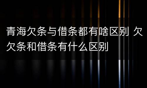 青海欠条与借条都有啥区别 欠欠条和借条有什么区别