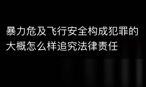暴力危及飞行安全构成犯罪的大概怎么样追究法律责任