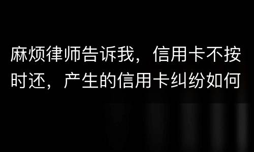 麻烦律师告诉我，信用卡不按时还，产生的信用卡纠纷如何处理