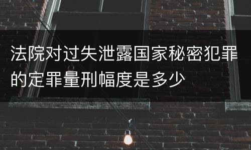 法院对过失泄露国家秘密犯罪的定罪量刑幅度是多少