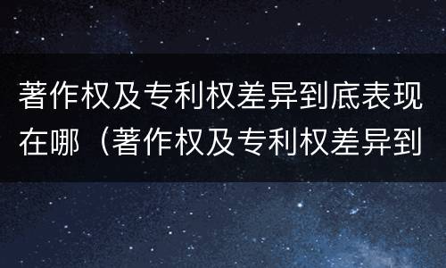 著作权及专利权差异到底表现在哪（著作权及专利权差异到底表现在哪方面）