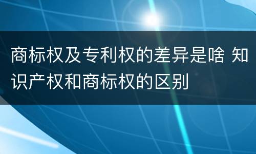 商标权及专利权的差异是啥 知识产权和商标权的区别