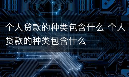个人贷款的种类包含什么 个人贷款的种类包含什么