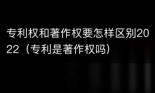 专利权和著作权要怎样区别2022（专利是著作权吗）