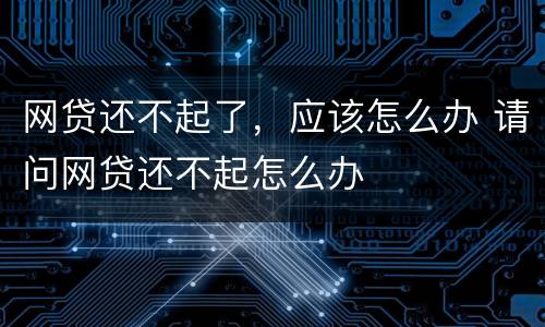 网贷还不起了，应该怎么办 请问网贷还不起怎么办