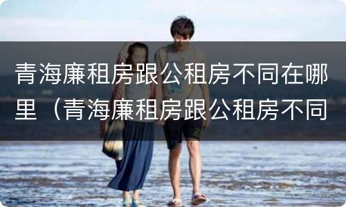 青海廉租房跟公租房不同在哪里（青海廉租房跟公租房不同在哪里办理）
