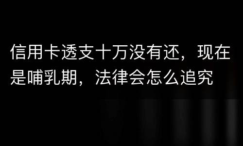 信用卡透支十万没有还，现在是哺乳期，法律会怎么追究