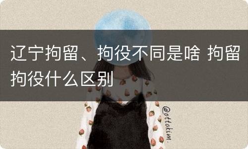 辽宁拘留、拘役不同是啥 拘留拘役什么区别