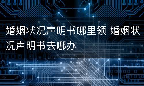婚姻状况声明书哪里领 婚姻状况声明书去哪办