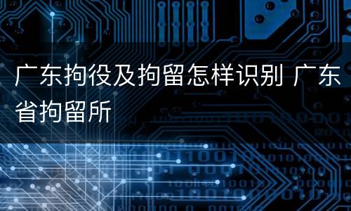 广东拘役及拘留怎样识别 广东省拘留所