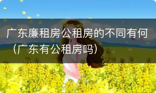 广东廉租房公租房的不同有何（广东有公租房吗）