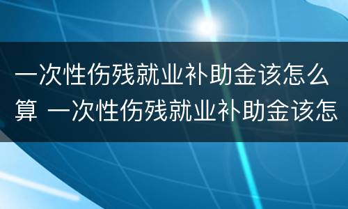 一次性伤残就业补助金该怎么算 一次性伤残就业补助金该怎么算的
