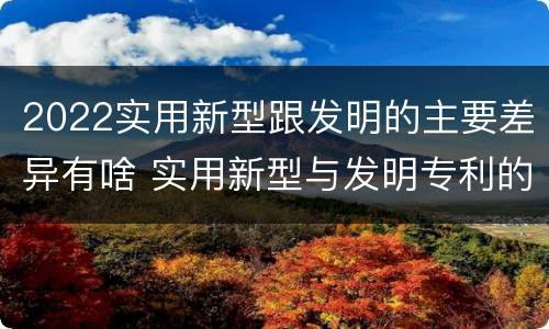 2022实用新型跟发明的主要差异有啥 实用新型与发明专利的区别有哪些