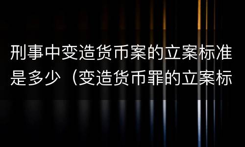 刑事中变造货币案的立案标准是多少（变造货币罪的立案标准）