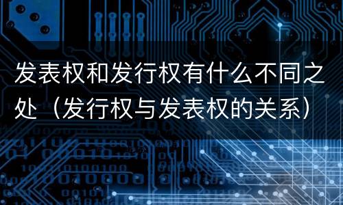 发表权和发行权有什么不同之处（发行权与发表权的关系）