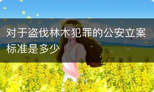 对于盗伐林木犯罪的公安立案标准是多少