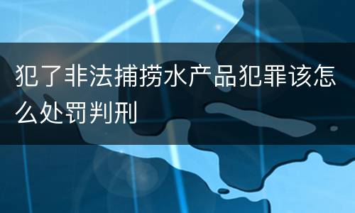 犯了非法捕捞水产品犯罪该怎么处罚判刑