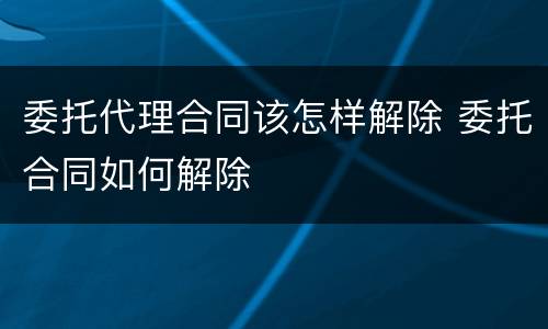 委托代理合同该怎样解除 委托合同如何解除
