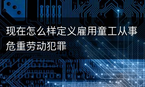现在怎么样定义雇用童工从事危重劳动犯罪