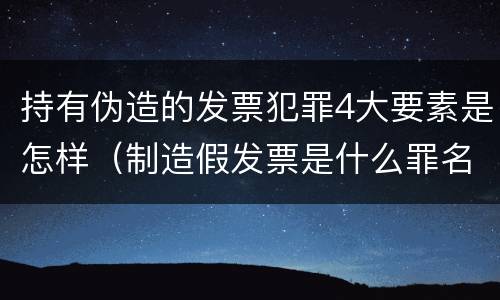 持有伪造的发票犯罪4大要素是怎样（制造假发票是什么罪名）