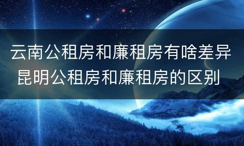 云南公租房和廉租房有啥差异 昆明公租房和廉租房的区别